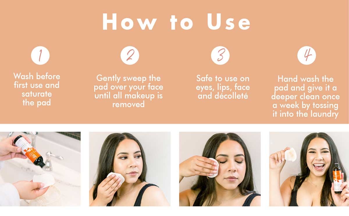 Wash before
first use and
saturate
the pad
How to Use
Gently sweep the
pad over your face
until all makeup is
removed
Safe to use on
eyes, lips, face
and décolleté
Hand wash the
pad and give it a
deeper clean once
a week by tossing
it into the laundry