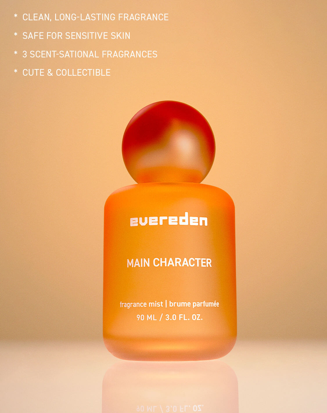 CLEAN, LONG-LASTING FRAGRANCE
SAFE FOR SENSITIVE SKIN
3 SCENT-SATIONAL FRAGRANCES
CUTE & COLLECTIBLE

evereden

MAIN CHARACTER

fragrance mist  brume parfumée
90 ML / 3.0 FL. OZ.