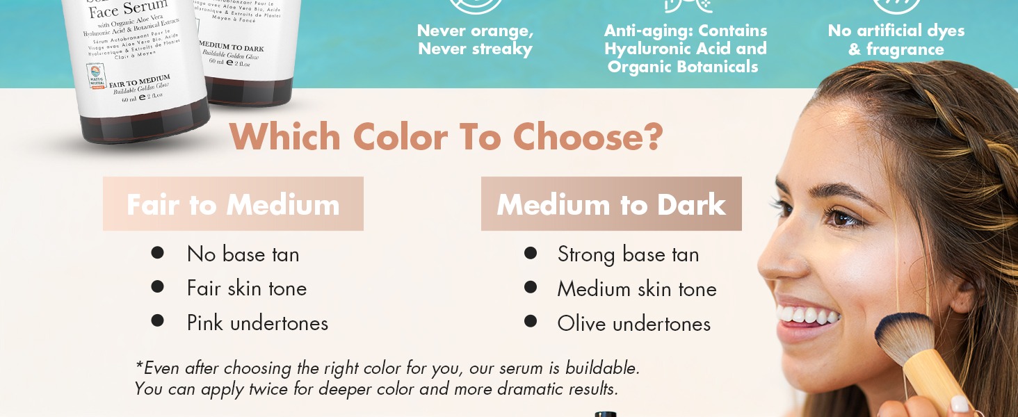 Which Color To Choose?
Fair to Medium
• No base tan
• Fair skin tone
• Pink undertones
Medium to Dark
• Strong base tan
• Medium skin tone
• Olive undertones
*Even after choosing the right color for you, our serum is buildable.
You can apply twice for deeper color and more dramatic results.