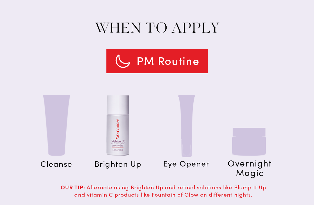 When to apply: PM Routine
Cleanse, Brighten Up Toner, Eye Opener, Overnight Magic Moisturizer
Our Tip: Alternate using Brighten Up and retinol solutions like Plump It Up
and vitamin C products like Fountain of Glow on different nights.
