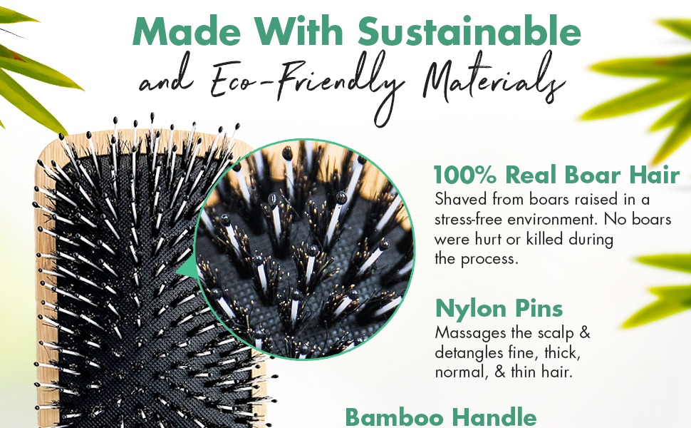 Made With Sustainable eco-Friendly Material
100% Real Boar Hair
Shaved from boars raised in a stress-free environment. No boars were hurt or killed during the process.
Nylon Pins
Massages the scalp & detangles fine, thick, normal, & thin hair.
Bamboo Handle