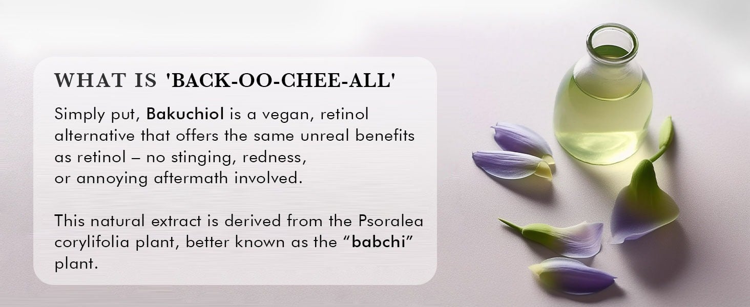 WHAT IS 'BACK-OO-CHEE-ALL'
Simply put, Bakuchiol is a vegan, retinol
alternative that offers the same unreal benefits
as retinol - no stinging, redness,
or annoying aftermath involved.
This natural extract is derived from the Psoralea
corylifolia plant, better known as the 