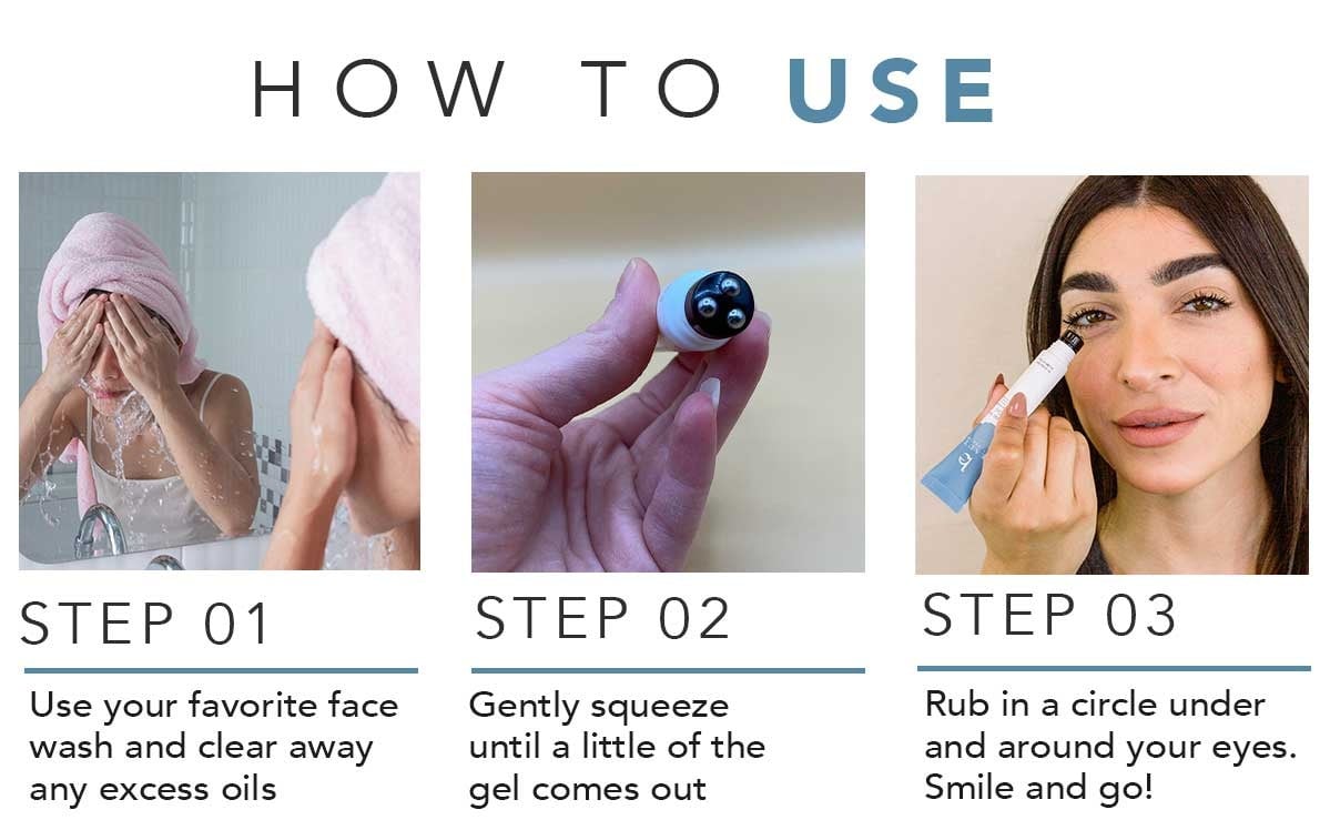 HOW TO USE
STEP 01
Use your favorite face
wash and clear away
any excess oils
STEP 02
Gently squeeze
until a little of the
gel comes out
STEP 03
Rub in a circle under
and around your eyes.
Smile and go!