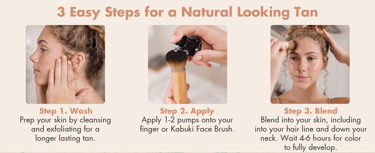 3 Easy Steps for a Natural Looking Tan
Step 1. Wash
Prep your skin by cleansing and exfoliating for a longer lasting tan.
Step 2. Apply
Apply 1-2 pumps onto your finger or Kabuki Face Brush.
Step 3. Blend
Blend into your skin, including into your hair line and down your neck. Wait 4-6 hours for color to fully develop.