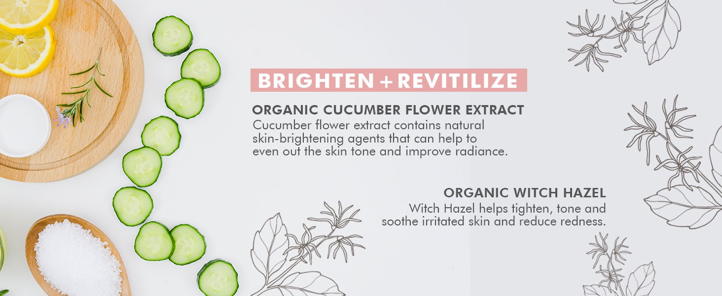 BRIGHTEN + REVITILIZE
ORGANIC CUCUMBER FLOWER EXTRACT
Cucumber flower extract contains natural
skin-brightening agents that can help to
even out the skin tone and improve radiance.
ORGANIC WITCH HAZEL
Witch Hazel helps tighten, tone and
soothe irritated skin and reduce redness.