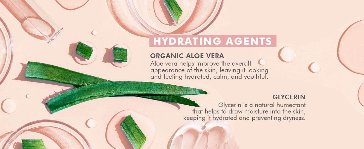 HYDRATING AGENTS
ORGANIC ALOE VERA
Aloe vera helps improve the overall (
appearance of the skin, leaving it looking
and feeling hydrated, calm, and youthful.
GLYCERIN
Glycerin is a natural humectant
that helps to draw moisture into the skin,
keeping it hydrated and preventing dryness.